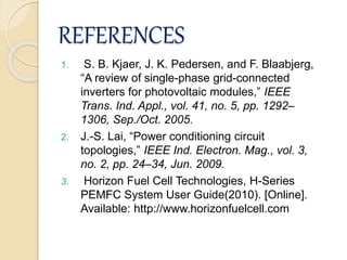 REFERENCES
1. S. B. Kjaer, J. K. Pedersen, and F. Blaabjerg,
“A review of single-phase grid-connected
inverters for photovoltaic modules,” IEEE
Trans. Ind. Appl., vol. 41, no. 5, pp. 1292–
1306, Sep./Oct. 2005.
2. J.-S. Lai, “Power conditioning circuit
topologies,” IEEE Ind. Electron. Mag., vol. 3,
no. 2, pp. 24–34, Jun. 2009.
3. Horizon Fuel Cell Technologies, H-Series
PEMFC System User Guide(2010). [Online].
Available: http://www.horizonfuelcell.com
 