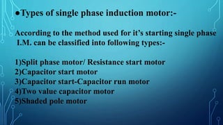●Types of single phase induction motor:-
According to the method used for it’s starting single phase
I.M. can be classified into following types:-
1)Split phase motor/ Resistance start motor
2)Capacitor start motor
3)Capacitor start-Capacitor run motor
4)Two value capacitor motor
5)Shaded pole motor
 