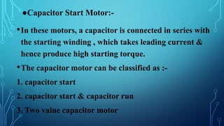 ●Capacitor Start Motor:-
•In these motors, a capacitor is connected in series with
the starting winding , which takes leading current &
hence produce high starting torque.
•The capacitor motor can be classified as :-
1. capacitor start
2. capacitor start & capacitor run
3. Two value capacitor motor
 