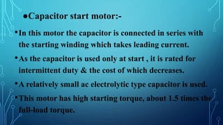 ●Capacitor start motor:-
•In this motor the capacitor is connected in series with
the starting winding which takes leading current.
•As the capacitor is used only at start , it is rated for
intermittent duty & the cost of which decreases.
•A relatively small ac electrolytic type capacitor is used.
•This motor has high starting torque, about 1.5 times the
full-load torque.
 