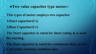 ●Two value capacitor type motor:-
This types of motor employs two capacitor
1)Start capacitor(Cs)
2)Run Capacitor(Cr)
The Start capacitor is rated for short rating & is used
for starting.
The Run capacitor is rated for continuous duty as it is
used under running condition also.
 