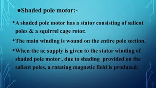 ●Shaded pole motor:-
•A shaded pole motor has a stator consisting of salient
poles & a squirrel cage rotor.
•The main winding is wound on the entire pole section.
•When the ac supply is given to the stator winding of
shaded pole motor , due to shading provided on the
salient poles, a rotating magnetic field is produced.
 