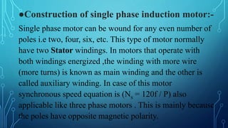 ●Construction of single phase induction motor:-
Single phase motor can be wound for any even number of
poles i.e two, four, six, etc. This type of motor normally
have two Stator windings. In motors that operate with
both windings energized ,the winding with more wire
(more turns) is known as main winding and the other is
called auxiliary winding. In case of this motor
synchronous speed equation is (Ns = 120f / P) also
applicable like three phase motors . This is mainly because
the poles have opposite magnetic polarity.
 