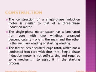  The construction of a single-phase induction
motor is similar to that of a three-phase
induction motor.
 The single-phase motor stator has a laminated
iron core with two windings arranged
perpendicularly – one is the main and the other
is the auxiliary winding or starting winding.
 The motor uses a squirrel-cage rotor, which has a
laminated iron core with slots in it. Single-phase
induction motor is not self-starting and requires
some mechanism to assist it in the starting
process.
Kongunadu college of Engineering & Technology Single phase Induction Motor
 