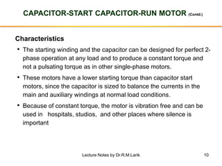 10
CAPACITOR-START CAPACITOR-RUN MOTOR (Contd.)
Characteristics
• The starting winding and the capacitor can be designed for perfect 2-
phase operation at any load and to produce a constant torque and
not a pulsating torque as in other single-phase motors.
• These motors have a lower starting torque than capacitor start
motors, since the capacitor is sized to balance the currents in the
main and auxiliary windings at normal load conditions.
• Because of constant torque, the motor is vibration free and can be
used in hospitals, studios, and other places where silence is
important
Lecture Notes by Dr.R.M.Larik
 