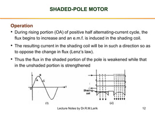 12
SHADED-POLE MOTOR
Operation
• During rising portion (OA) of positive half alternating-current cycle, the
flux begins to increase and an e.m.f. is induced in the shading coil.
• The resulting current in the shading coil will be in such a direction so as
to oppose the change in flux (Lenz’s law).
• Thus the flux in the shaded portion of the pole is weakened while that
in the unshaded portion is strengthened
Lecture Notes by Dr.R.M.Larik
 