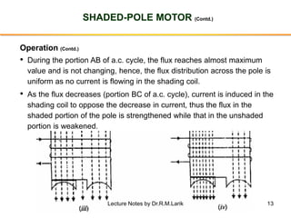 13
SHADED-POLE MOTOR (Contd.)
Operation (Contd.)
• During the portion AB of a.c. cycle, the flux reaches almost maximum
value and is not changing, hence, the flux distribution across the pole is
uniform as no current is flowing in the shading coil.
• As the flux decreases (portion BC of a.c. cycle), current is induced in the
shading coil to oppose the decrease in current, thus the flux in the
shaded portion of the pole is strengthened while that in the unshaded
portion is weakened.
Lecture Notes by Dr.R.M.Larik
 