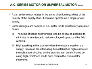 15
A.C. SERIES MOTOR OR UNIVERSAL MOTOR (Contd.)
• A d.c. series motor rotates in the same direction regardless of the
polarity of the supply, thus, it can also operate on a single-phase
supply.
• Some changes are needed in d.c. motor for its satisfactory operation
on a.c.
i) The turns of series field winding is to be as low as possible to
minimize its reactance to reduce voltage drop across the field
winding.
ii) High sparking at the brushes when the motor is used on a.c.
supply, because the alternating flux establishes high currents in
the coils short-circuited by the brushes, can be eliminated by
using high-resistance leads from coils to the commutator
segments.
Lecture Notes by Dr.R.M.Larik
 