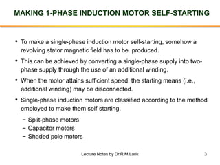 3
MAKING 1-PHASE INDUCTION MOTOR SELF-STARTING
• To make a single-phase induction motor self-starting, somehow a
revolving stator magnetic field has to be produced.
• This can be achieved by converting a single-phase supply into two-
phase supply through the use of an additional winding.
• When the motor attains sufficient speed, the starting means (i.e.,
additional winding) may be disconnected.
• Single-phase induction motors are classified according to the method
employed to make them self-starting.
− Split-phase motors
− Capacitor motors
− Shaded pole motors
Lecture Notes by Dr.R.M.Larik
 