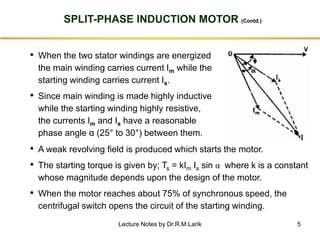 5
SPLIT-PHASE INDUCTION MOTOR (Contd.)
• When the two stator windings are energized
the main winding carries current Im while the
starting winding carries current Is.
• Since main winding is made highly inductive
while the starting winding highly resistive,
the currents Im and Is have a reasonable
phase angle α (25° to 30°) between them.
• A weak revolving field is produced which starts the motor.
• The starting torque is given by; Ts = kIm Is sin α where k is a constant
whose magnitude depends upon the design of the motor.
• When the motor reaches about 75% of synchronous speed, the
centrifugal switch opens the circuit of the starting winding.
Lecture Notes by Dr.R.M.Larik
 