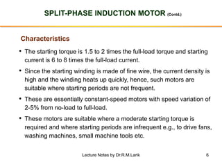 6
SPLIT-PHASE INDUCTION MOTOR (Contd.)
Characteristics
• The starting torque is 1.5 to 2 times the full-load torque and starting
current is 6 to 8 times the full-load current.
• Since the starting winding is made of fine wire, the current density is
high and the winding heats up quickly, hence, such motors are
suitable where starting periods are not frequent.
• These are essentially constant-speed motors with speed variation of
2-5% from no-load to full-load.
• These motors are suitable where a moderate starting torque is
required and where starting periods are infrequent e.g., to drive fans,
washing machines, small machine tools etc.
Lecture Notes by Dr.R.M.Larik
 