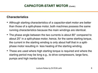 8
CAPACITOR-START MOTOR (Contd.)
Characteristics
• Although starting characteristics of a capacitor-start motor are better
than those of a split-phase motor, both machines possess the same
running characteristics because the main windings are identical.
• The phase angle between the two currents is about 80° compared to
about 25° in a split-phase motor, hence, for the same starting torque,
the current in the starting winding is only about half that in a split-
phase motor resulting in less heating of the starting winding.
• These are used where high starting torque is required and where the
starting period may be long e.g., to drive compressors, large fans,
pumps and high inertia loads
Lecture Notes by Dr.R.M.Larik
 