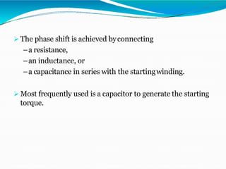  The phase shift is achieved byconnecting
–a resistance,
–an inductance, or
–a capacitance in series with the startingwinding.
 Most frequently used is a capacitor to generate the starting
torque.
 