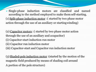 Single-phase induction motors are classified and named
according to the method employed to make them self-starting.
(1) Split-phase induction motor :( started by two phase motor
action through the use of an auxiliary or startingwinding)
(2) Capacitor motors :( started by two phase motor action
through the use of an auxiliary and acapacitor)
(i) Capacitor-start induction run motor
(ii) Capacitor run induction motor
(iii) Capacitor-start and Capacitor run induction motor
(3) Shaded-pole induction motor :(started by the motion of the
magnetic field produced by means of shading coil around
A portion of the pole structure)
 