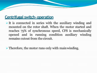 Centrifugal switch-operation
 It is connected in series with the auxiliary winding and
mounted on the rotor shaft. When the motor started and
reaches 75% of synchronous speed, CFS is mechanically
opened and in running condition auxiliary winding
remains cutout from thecircuit.
 Therefore, the motor runs only with mainwinding.
 