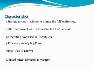 Characteristics
1.Starting torque –1.5times to 2times the full loadtorque.
2. Starting current –6 to 8times the full load current.
3. Operating power factor –0.55to .65.
4.Efficiency –60-65% 5.Power
rating-(1/20 to 1/2kW)
6. Speed range- 2875rpm to 700rpm
 