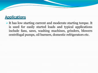 Applications
 It has low starting current and moderate starting torque. It
is used for easily started loads and typical applications
include fans, saws, washing machines, grinders, blowers
centrifugal pumps, oil burners, domestic refrigerators etc.
 