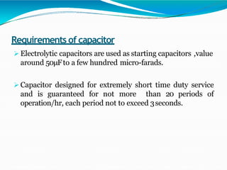 Requirements of capacitor
 Electrolytic capacitors are used as starting capacitors ,value
around 50μFto a few hundred micro-farads.
 Capacitor designed for extremely short time duty service
and is guaranteed for not more than 20 periods of
operation/hr, each period not to exceed 3seconds.
 