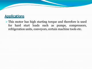 Applications
 This motor has high starting torque and therefore is used
for hard start loads such as pumps, compressors,
refrigeration units, conveyors, certain machine tools etc.
 