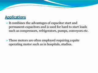 Applications
 It combines the advantages of capacitor start and
permanent-capacitors and is used for hard to start loads
such as compressors, refrigerators, pumps, conveyors etc.
 These motors are often employed requiring aquite
operating motor such as in hospitals, studios.
 