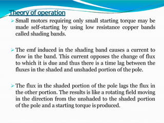 Theory of operation
 Small motors requiring only small starting torque may be
made self-starting by using low resistance copper bands
called shading bands.
 The emf induced in the shading band causes a current to
flow in the band. This current opposes the change of flux
to which it is due and thus there is a time lag between the
fluxes in the shaded and unshaded portion of the pole.
 The flux in the shaded portion of the pole lags the flux in
the other portion. The results is like a rotating field moving
in the direction from the unshaded to the shaded portion
of the pole and a starting torque isproduced.
 