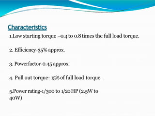 Characteristics
1.Low starting torque –0.4to 0.8times the full load torque.
2. Efficiency-35% approx.
3. Powerfactor-0.45 approx.
4. Pull out torque- 15%of full load torque.
5.Power rating-1/300 to 1/20HP (2.5W to
40W)
 