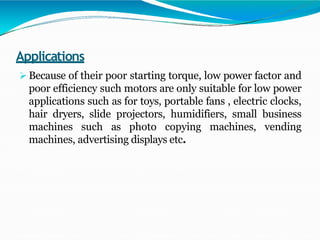 Applications
 Because of their poor starting torque, low power factor and
poor efficiency such motors are only suitable for low power
applications such as for toys, portable fans , electric clocks,
hair dryers, slide projectors, humidifiers, small business
machines such as photo copying machines, vending
machines, advertising displays etc.
 