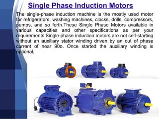 Single Phase Induction Motors
The single-phase induction machine is the mostly used motor
for refrigerators, washing machines, clocks, drills, compressors,
pumps, and so forth.These Single Phase Motors available in
various capacities and other specifications as per your
requirements.Single-phase induction motors are not self-starting
without an auxiliary stator winding driven by an out of phase
current of near 90o. Once started the auxiliary winding is
optional.
 