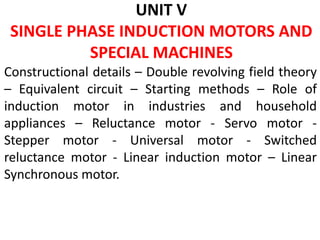 UNIT V
SINGLE PHASE INDUCTION MOTORS AND
SPECIAL MACHINES
Constructional details – Double revolving field theory
– Equivalent circuit – Starting methods – Role of
induction motor in industries and household
appliances – Reluctance motor - Servo motor -
Stepper motor - Universal motor - Switched
reluctance motor - Linear induction motor – Linear
Synchronous motor.
 