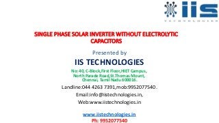 SINGLE PHASE SOLAR INVERTER WITHOUT ELECTROLYTIC
CAPACITORS
Presented by
IIS TECHNOLOGIES
No: 40, C-Block,First Floor,HIET Campus,
North Parade Road,St.Thomas Mount,
Chennai, Tamil Nadu 600016.
Landline:044 4263 7391,mob:9952077540.
Email:info@iistechnologies.in,
Web:www.iistechnologies.in
www.iistechnologies.in
Ph: 9952077540
 