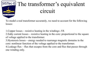 The transformer’s equivalent
circuit
To model a real transformer accurately, we need to account for the following
losses:
1.Copper losses – resistive heating in the windings: I2
R.
2.Eddy current losses – resistive heating in the core: proportional to the square
of voltage applied to the transformer.
3.Hysteresis losses – energy needed to rearrange magnetic domains in the
core: nonlinear function of the voltage applied to the transformer.
4.Leakage flux – flux that escapes from the core and flux that passes through
one winding only.
 