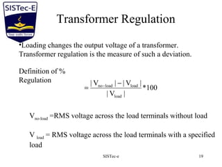SISTec-e 19
Transformer Regulation
•Loading changes the output voltage of a transformer.
Transformer regulation is the measure of such a deviation.
Definition of %
Regulation
100*
|V|
|V||V|
load
loadloadno −
= −
Vno-load =RMS voltage across the load terminals without load
V load = RMS voltage across the load terminals with a specified
load
 