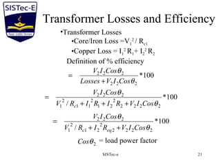SISTec-e 21
Transformer Losses and Efficiency
•Transformer Losses
•Core/Iron Loss =V1
2
/ Rc1
•Copper Loss = I1
2
R1+ I2
2
R2
Definition of % efficiency
100*
222
222
θ
θ
CosIVLosses
CosIV
+
=
100*
/ 2222
2
21
2
11
2
1
222
θ
θ
CosIVRIRIRV
CosIV
c +++
=
2θCos = load power factor
100*
/ 2222
2
21
2
1
222
θ
θ
CosIVRIRV
CosIV
eqc ++
=
 