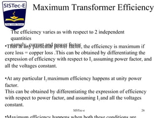 SISTec-e 26
Maximum Transformer Efficiency
The efficiency varies as with respect to 2 independent
quantities
namely, current and power factor•Thus at any particular power factor, the efficiency is maximum if
core loss = copper loss .This can be obtained by differentiating the
expression of efficiency with respect to I2 assuming power factor, and
all the voltages constant.
•At any particular I2 maximum efficiency happens at unity power
factor.
This can be obtained by differentiating the expression of efficiency
with respect to power factor, and assuming I2 and all the voltages
constant.
 