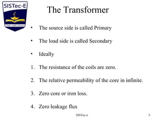 SISTec-e 5
• The source side is called Primary
• The load side is called Secondary
• Ideally
1. The resistance of the coils are zero.
2. The relative permeability of the core in infinite.
3. Zero core or iron loss.
4. Zero leakage flux
The Transformer
 