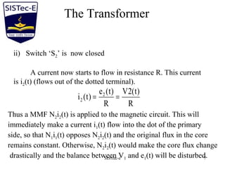 SISTec-e 7
The Transformer
ii) Switch ‘S2’ is now closed
A current now starts to flow in resistance R. This current
is i2(t) (flows out of the dotted terminal).
R
)t(2V
R
)t(e
)t(i 2
2 ==
Thus a MMF N2i2(t) is applied to the magnetic circuit. This will
immediately make a current i1(t) flow into the dot of the primary
side, so that N1i1(t) opposes N2i2(t) and the original flux in the core
remains constant. Otherwise, N2i2(t) would make the core flux change
drastically and the balance between V1 and e1(t) will be disturbed.
 