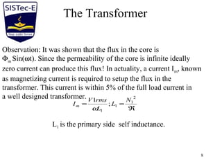8
The Transformer
Observation: It was shown that the flux in the core is
Φm Sin(ωt). Since the permeability of the core is infinite ideally
zero current can produce this flux! In actuality, a current Im, known
as magnetizing current is required to setup the flux in the
transformer. This current is within 5% of the full load current in
a well designed transformer.
ℜ
==
2
1
1
1
;
1 N
L
L
rmsV
Im
ω
L1 is the primary side self inductance.
 