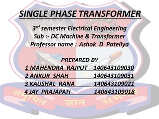 SINGLE PHASE TRANSFORMER
3rd semester Electrical Engineering
Sub :- DC Machine & Transformer
Professor name : Ashok D Pateliya
PREPARED BY
1 MAHENDRA RAJPUT 140643109030
2 ANKUR SHAH 140643109031
3 KAUSHAL RANA 140643109021
4 JAY PRAJAPATI 140643109018
 