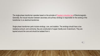 The single-phase transformer operates based on the principle of Faraday’s induction law of Electromagnetic.
Generally, the mutual induction between secondary and primary windings is responsible for the working of the
transformer in an electrical transformer.
Single phase transformer parts include windings, core, and isolation. The windings should have a low
resistance amount, and commonly, they are constructed of copper (hardly ever of aluminum). They are
layered around the core and should be isolated from it.
 