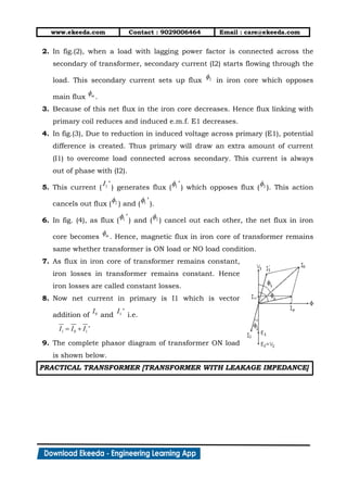 www.ekeeda.com Contact : 9029006464 Email : care@ekeeda.com
2. In fig.(2), when a load with lagging power factor is connected across the
secondary of transformer, secondary current (I2) starts flowing through the
load. This secondary current sets up flux in iron core which opposes
main flux .
3. Because of this net flux in the iron core decreases. Hence flux linking with
primary coil reduces and induced e.m.f. E1 decreases.
4. In fig.(3), Due to reduction in induced voltage across primary (E1), potential
difference is created. Thus primary will draw an extra amount of current
(I1) to overcome load connected across secondary. This current is always
out of phase with (I2).
5. This current ( ) generates flux ( ) which opposes flux ( ). This action
cancels out flux ( ) and ( ).
6. In fig. (4), as flux ( ) and ( ) cancel out each other, the net flux in iron
core becomes . Hence, magnetic flux in iron core of transformer remains
same whether transformer is ON load or NO load condition.
7. As flux in iron core of transformer remains constant,
iron losses in transformer remains constant. Hence
iron losses are called constant losses.
8. Now net current in primary is I1 which is vector
addition of and i.e.
9. The complete phasor diagram of transformer ON load
is shown below.
PRACTICAL TRANSFORMER [TRANSFORMER WITH LEAKAGE IMPEDANCE]
 
