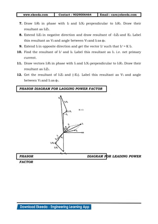 www.ekeeda.com Contact : 9029006464 Email : care@ekeeda.com
7. Draw I2R2 in phase with I2 and I2X2 perpendicular to I2R2. Draw their
resultant as I2Z2.
8. Extend I2Z2 in negative direction and draw resultant of -I2Z2 and E2. Label
this resultant as V2 and angle between V2 and I2 as φ2.
9. Extend I2 in opposite direction and get the vector I2’ such that I2’ = K I2.
10. Find the resultant of I2’ and I0. Label this resultant as I1. i.e. net primary
current.
11. Draw vectors I1R1 in phase with I1 and I1X1 perpendicular to I1R1. Draw their
resultant as I1Z1.
12. Get the resultant of I1Z1 and (-E1). Label this resultant as V1 and angle
between V1 and I1 as φ1.
PHASOR DIAGRAM FOR LAGGING POWER FACTOR
PHASOR DIAGRAM FOR LEADING POWER
FACTOR
 