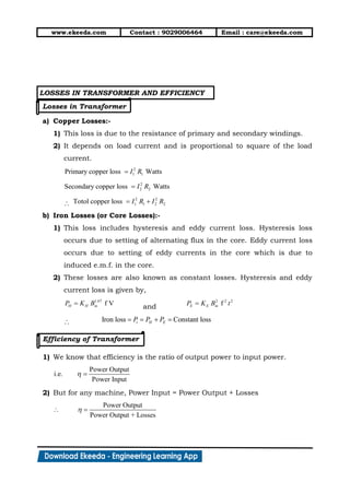 www.ekeeda.com Contact : 9029006464 Email : care@ekeeda.com
LOSSES IN TRANSFORMER AND EFFICIENCY
Losses in Transformer
a) Copper Losses:-
1) This loss is due to the resistance of primary and secondary windings.
2) It depends on load current and is proportional to square of the load
current.
b) Iron Losses (or Core Losses):-
1) This loss includes hysteresis and eddy current loss. Hysteresis loss
occurs due to setting of alternating flux in the core. Eddy current loss
occurs due to setting of eddy currents in the core which is due to
induced e.m.f. in the core.
2) These losses are also known as constant losses. Hysteresis and eddy
current loss is given by,
and
Efficiency of Transformer
1) We know that efficiency is the ratio of output power to input power.
2) But for any machine, Power Input = Power Output + Losses
 