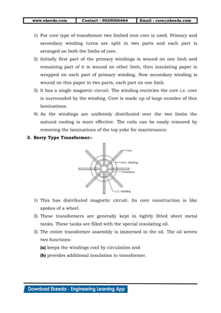 www.ekeeda.com Contact : 9029006464 Email : care@ekeeda.com
1) For core type of transformer two limbed iron core is used. Primary and
secondary winding turns are split in two parts and each part is
arranged on both the limbs of core.
2) Initially first part of the primary windings is wound on one limb and
remaining part of it is wound on other limb, then insulating paper is
wrapped on each part of primary winding. Now secondary winding is
wound on this paper in two parts, each part on one limb.
3) It has a single magnetic circuit. The winding encircles the core i.e. core
is surrounded by the winding. Core is made up of large number of thin
laminations.
4) As the windings are uniformly distributed over the two limbs the
natural cooling is more effective. The coils can be easily removed by
removing the laminations of the top yoke for maintenance.
3. Berry Type Transformer:-
1) This has distributed magnetic circuit. Its core construction is like
spokes of a wheel.
2) These transformers are generally kept in tightly fitted sheet metal
tanks. These tanks are filled with the special insulating oil.
3) The entire transformer assembly is immersed in the oil. The oil serves
two functions:
(a) keeps the windings cool by circulation and
(b) provides additional insulation to transformer.
 