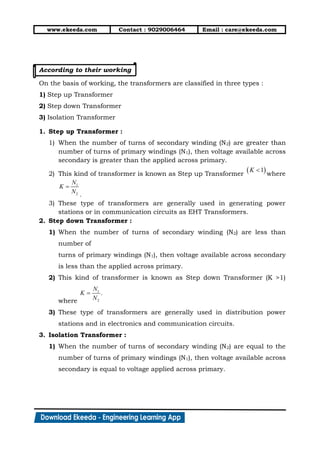 www.ekeeda.com Contact : 9029006464 Email : care@ekeeda.com
According to their working
On the basis of working, the transformers are classified in three types :
1) Step up Transformer
2) Step down Transformer
3) Isolation Transformer
1. Step up Transformer :
1) When the number of turns of secondary winding (N2) are greater than
number of turns of primary windings (N1), then voltage available across
secondary is greater than the applied across primary.
2) This kind of transformer is known as Step up Transformer where
.
3) These type of transformers are generally used in generating power
stations or in communication circuits as EHT Transformers.
2. Step down Transformer :
1) When the number of turns of secondary winding (N2) are less than
number of
turns of primary windings (N1), then voltage available across secondary
is less than the applied across primary.
2) This kind of transformer is known as Step down Transformer (K >1)
where
3) These type of transformers are generally used in distribution power
stations and in electronics and communication circuits.
3. Isolation Transformer :
1) When the number of turns of secondary winding (N2) are equal to the
number of turns of primary windings (N1), then voltage available across
secondary is equal to voltage applied across primary.
 