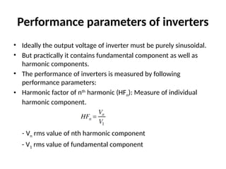 Performance parameters of inverters
• Ideally the output voltage of inverter must be purely sinusoidal.
• But practically it contains fundamental component as well as
harmonic components.
• The performance of inverters is measured by following
performance parameters:
• Harmonic factor of nth
harmonic (HFn): Measure of individual
harmonic component.
- Vn rms value of nth harmonic component
- V1 rms value of fundamental component
 