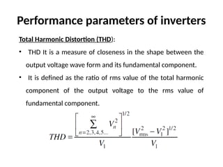 Total Harmonic Distortion (THD):
• THD It is a measure of closeness in the shape between the
output voltage wave form and its fundamental component.
• It is defined as the ratio of rms value of the total harmonic
component of the output voltage to the rms value of
fundamental component.
Performance parameters of inverters
 