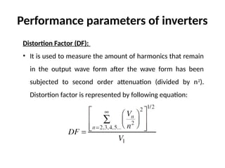 Distortion Factor (DF):
• It is used to measure the amount of harmonics that remain
in the output wave form after the wave form has been
subjected to second order attenuation (divided by n2
).
Distortion factor is represented by following equation:
Performance parameters of inverters
 
