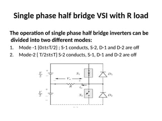 Single phase half bridge VSI with R load
The operation of single phase half bridge inverters can be
divided into two different modes:
1. Mode -1 {0≤t≤T/2} ; S-1 conducts, S-2, D-1 and D-2 are off
2. Mode-2 { T/2≤t≤T} S-2 conducts, S-1, D-1 and D-2 are off
 