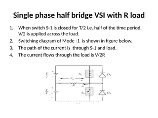 Single phase half bridge VSI with R load
1. When switch S-1 is closed for T/2 i.e. half of the time period,
V/2 is applied across the load.
2. Switching diagram of Mode -1 is shown in figure below.
3. The path of the current is through S-1 and load.
4. The current flows through the load is V/2R
 