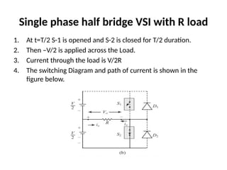 Single phase half bridge VSI with R load
1. At t=T/2 S-1 is opened and S-2 is closed for T/2 duration.
2. Then –V/2 is applied across the Load.
3. Current through the load is V/2R
4. The switching Diagram and path of current is shown in the
figure below.
 